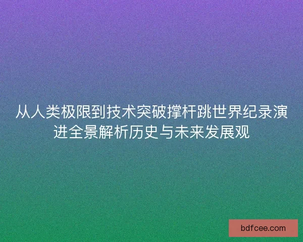 从人类极限到技术突破撑杆跳世界纪录演进全景解析历史与未来发展观