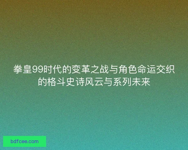 拳皇99时代的变革之战与角色命运交织的格斗史诗风云与系列未来