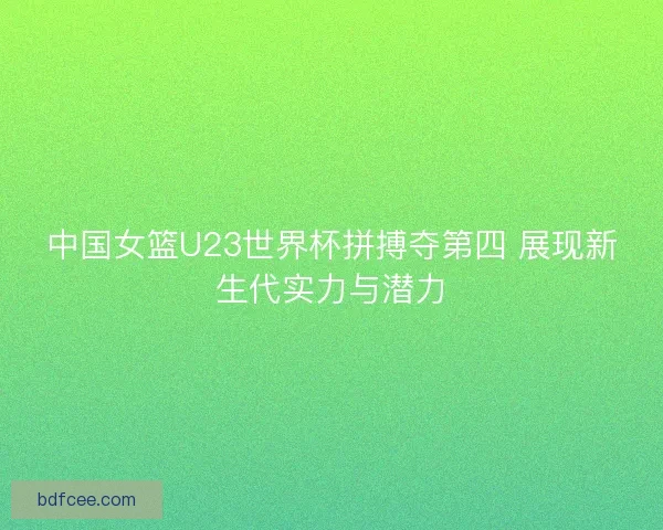 中国女篮U23世界杯拼搏夺第四 展现新生代实力与潜力