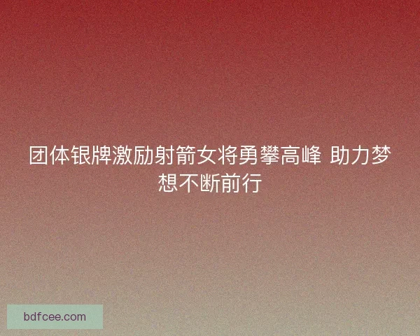 团体银牌激励射箭女将勇攀高峰 助力梦想不断前行