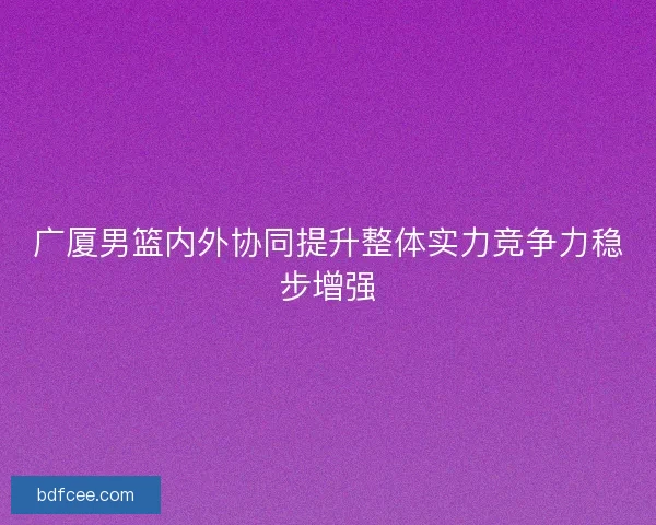 广厦男篮内外协同提升整体实力竞争力稳步增强