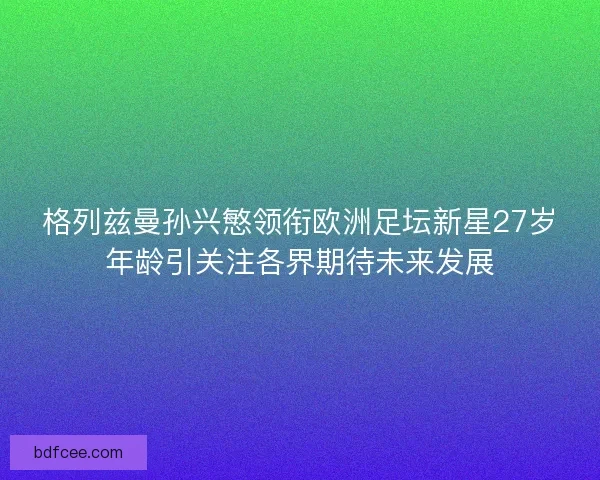 格列兹曼孙兴慜领衔欧洲足坛新星27岁年龄引关注各界期待未来发展