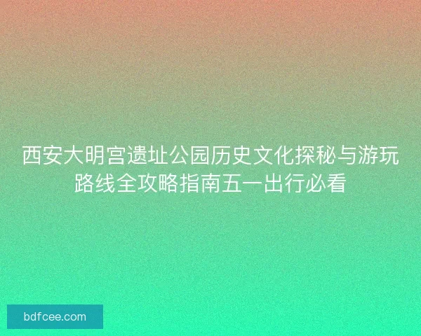 西安大明宫遗址公园历史文化探秘与游玩路线全攻略指南五一出行必看
