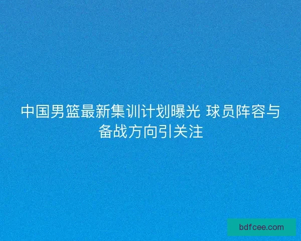 中国男篮最新集训计划曝光 球员阵容与备战方向引关注