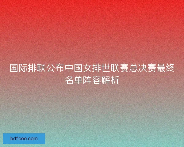 国际排联公布中国女排世联赛总决赛最终名单阵容解析