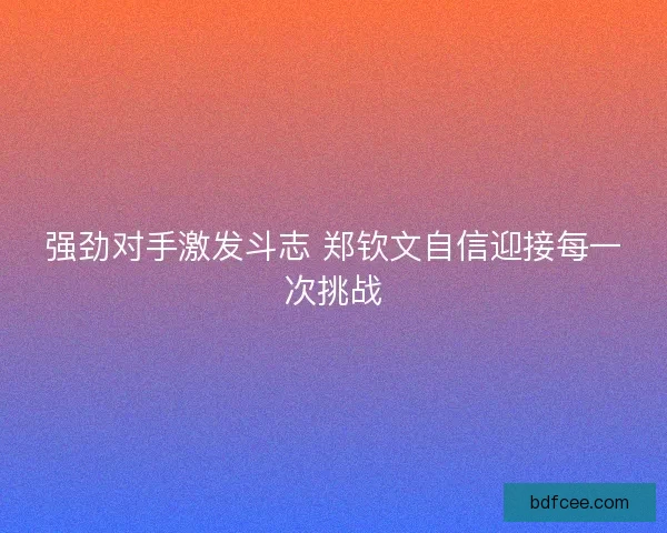 强劲对手激发斗志 郑钦文自信迎接每一次挑战